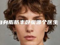 自身脂肪丰卧蚕哪个医生做的好江西省(黄忞医生上榜优势呈现)