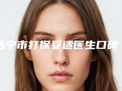 西宁市打保妥适医生口碑排行榜前十强新鲜出炉-西宁市欧阳天祥整形医生