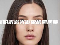 襄阳市激光做黑眼圈医院前十排行榜全新整理-襄阳禾丽医疗美容门诊部价格收费同步