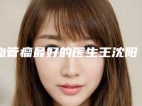 血管瘤最好的医生王沈阳市-沈阳市血管瘤专家排名榜top10榜单全新出炉