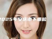 2025年安庆市下垂睑整形医院排行前十强独个横评