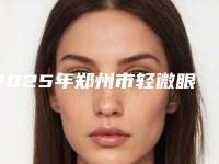 2025年郑州市轻微眼袋手术医院上榜名单名单公布(郑州轻零医疗美容门诊部业内数一数二)