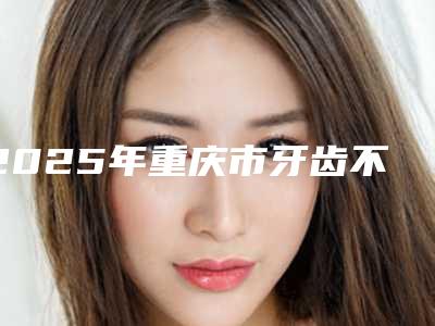 2025年重庆市牙齿不齐矫正医院排行top10强2025新榜单公布-重庆市牙齿不齐矫正口腔医院